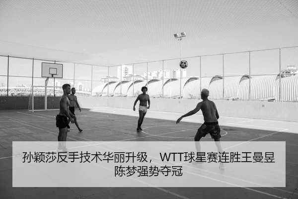 孙颖莎反手技术华丽升级，WTT球星赛连胜王曼昱陈梦强势夺冠